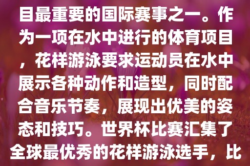 花样游泳世界杯是花样游泳项目最重要的国际赛事之一。作为一项在水中进行的体育项目，花样游泳要求运动员在水中展示各种动作和造型，同时配合音乐节奏，展现出优美的姿态和技巧。世界杯比赛汇集了全球最优秀的花样游泳选手，比赛精彩纷呈，备受关注。