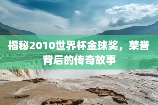 揭秘2010世界杯金球奖，荣誉背后的传奇故事