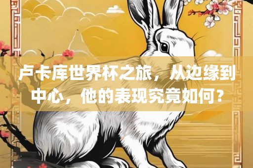 卢卡库世界杯之旅，从边缘到中心，他的表现究竟如何？洪湖市顺升工程机械租赁有限公司