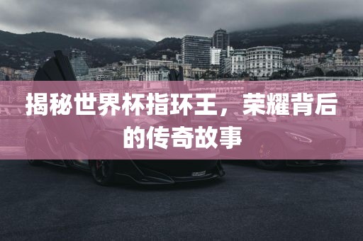 揭秘世界杯指环王，荣耀背后的传奇故事洪湖市顺升工程机械租赁有限公司