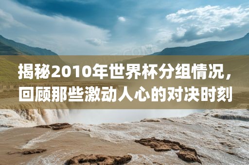 揭秘2010年世界杯分组情况，回顾那些激动人心洪湖市顺升工程机械租赁有限公司的对决时刻