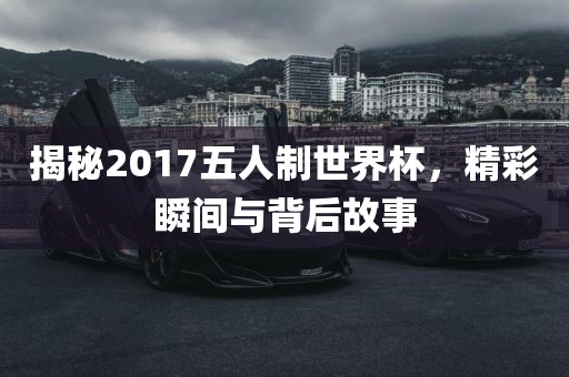 揭秘2017五人制世界杯，洪湖市顺升工程机械租赁有限公司精彩瞬间与背后故事