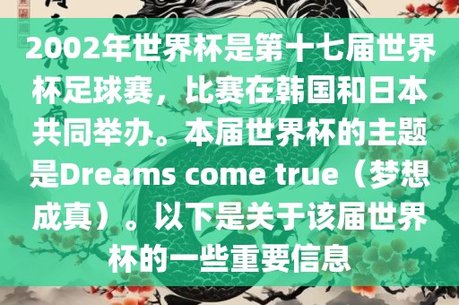 2002年世界杯是第十七届世界杯足球赛，比赛在韩国和日本共同举办。本届世界杯的主题是Dreams come true（梦想成真）。以下是关于该届世界杯的一些重要信息洪湖市顺升工程机械租赁有限公司