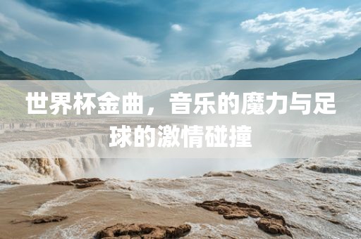 世界杯金曲，音乐的魔力与足球的激情碰撞