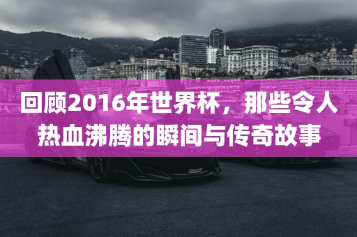 回顾2016年世界杯，那些令人热血沸腾的瞬间与传奇故事洪湖市顺升工程机械租赁有限公司