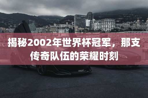 揭秘2002年世界杯冠军，那支传奇队伍的荣耀时刻