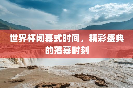 世界杯闭幕式时间，精彩盛典的落幕洪湖市顺升工程机械租赁有限公司时刻