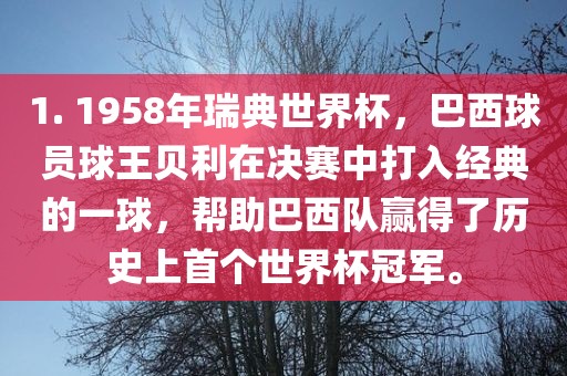 1. 1958年瑞典世界杯，巴西球员球王贝利在决赛中打入经典的一球，帮助巴西队赢得了历史上首个世界杯冠军。