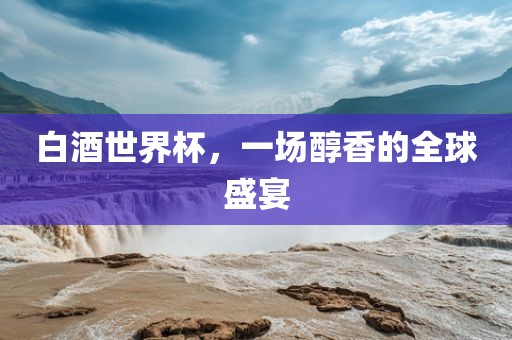 白酒世界杯，一场醇香的全球盛宴