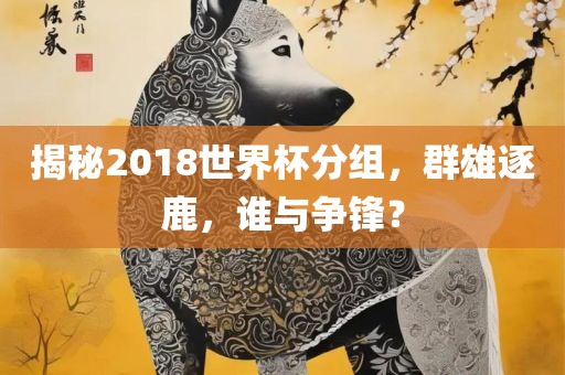 揭秘2018世界杯分组，群雄逐鹿，谁与争锋？洪湖市顺升工程机械租赁有限公司