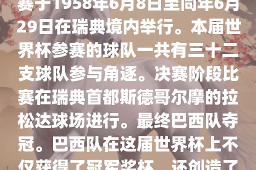 1. 比赛时间，1958年瑞典世界杯是第6届世界杯足球赛事。比赛于1958年6月8日至同年6月29日在瑞典境内举行。本届世界杯参赛的球队一共有三十二支球队参与角逐。决赛阶段比赛在瑞典首都斯德哥尔摩的拉松达球场进行。最终巴西队夺冠。巴西队在这届世界杯上不仅获得了冠军奖杯，还创造了著名的桑巴军团，为后来的足球历史留下了深刻的印记。洪湖市顺升工程机械租赁有限公司