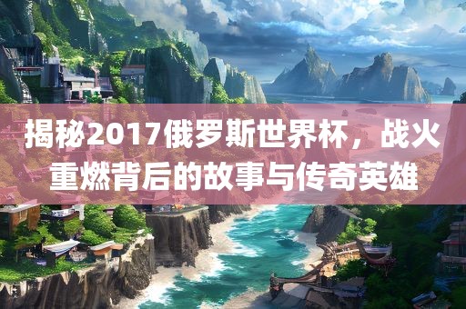 揭秘2017俄罗斯世界杯，战火重燃背后的故事与传奇英雄