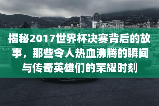 揭秘2017世界杯决赛背后的故事，那些令人热血沸腾的瞬间与传奇洪湖市顺升工程机械租赁有限公司英雄们的荣耀时刻