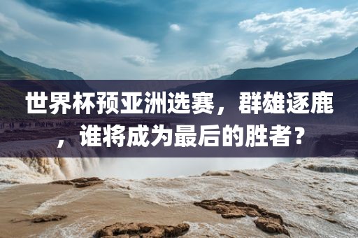 世界杯预亚洲选赛，群雄逐鹿，谁将成为最后的胜者？