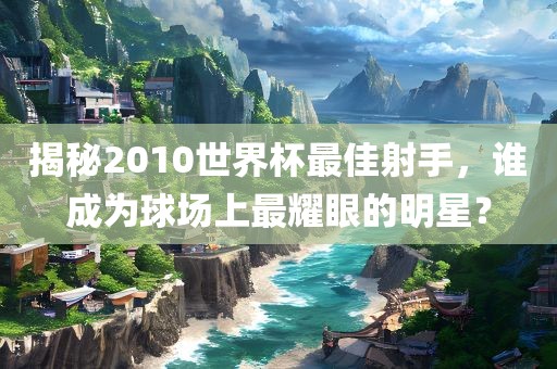 揭秘2010世界杯最佳射手，谁成为球场上最耀眼的明星？