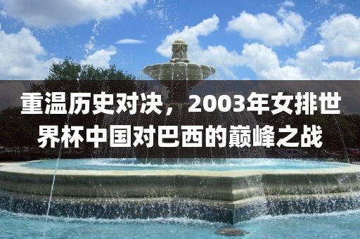重温历史对决，2003年女排世界杯中国对巴西的巅峰之战