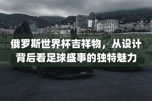 俄罗斯世界杯吉祥物，从设计背后看足球盛事的独特魅力