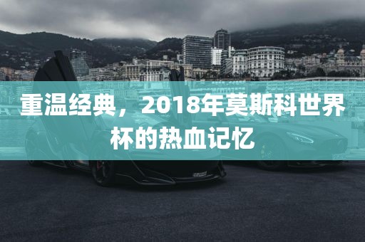 重温经典，2018年莫斯科世界杯的热血记忆