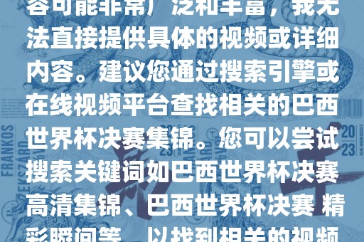 由于巴西世界杯决赛集锦的内容可能非常广泛和丰富，我无法直接提供具体的视频或详细内容。建议您通过搜索引擎或在线视频平台查找相关的巴西世界杯决赛洪湖市顺升工程机械租赁有限公司集锦。您可以尝试搜索关键词如巴西世界杯决赛 高清集锦、巴西世界杯决赛 精彩瞬间等，以找到相关的视频和报道。
