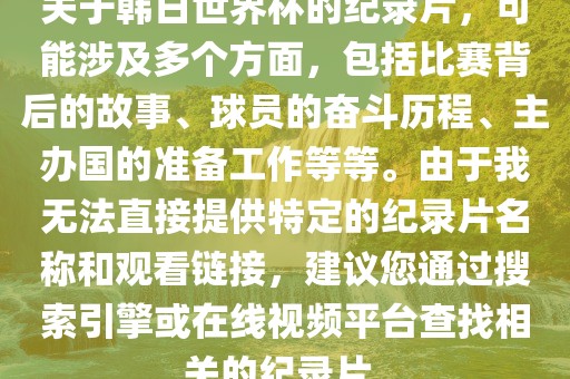 关于韩日世界杯的纪录片，可能涉及多个方面，包括比赛背后的故事、球员的奋斗历程、主办国的准备工作等等。由于我无法直接提供特定的纪录片名称和观看链接，建议您通过搜索引擎或在线视频平台查找相关的纪录片。洪湖市顺升工程机械租赁有限公司