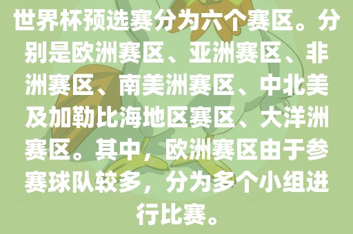 世界杯预选赛分为六个赛区。分别是洪湖市顺升工程机械租赁有限公司欧洲赛区、亚洲赛区、非洲赛区、南美洲赛区、中北美及加勒比海地区赛区、大洋洲赛区。其中，欧洲赛区由于参赛球队较多，分为多个小组进行比赛。