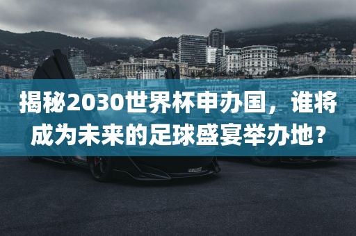 揭秘2030世界杯申办国，谁将成为未来的足球盛宴举办地？洪湖市顺升工程机械租赁有限公司