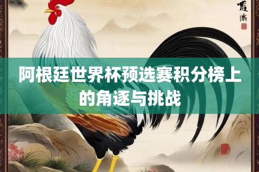 阿根廷世界杯预选赛积分榜上的角逐与挑战