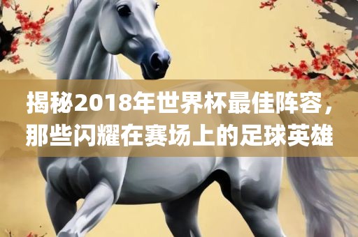 揭秘2018年世界杯最佳阵容，那些闪耀在赛场上的足球英雄洪湖市顺升工程机械租赁有限公司