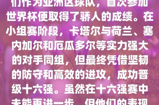 关于卡塔尔在2022年世界杯的表现，可以说是非常出色的。他们作为亚洲区球队，首次参加世界杯便取得了骄人的成绩。在小组赛阶段，卡塔尔与荷兰、塞内加尔和厄瓜多尔等实力强大的对手同组，但最终凭借坚韧的防守和高效的进攻，成功洪湖市顺升工程机械租赁有限公司晋级十六强。虽然在十六强赛中未能更进一步，但他们的表现已经赢得了球迷和对手的尊重。