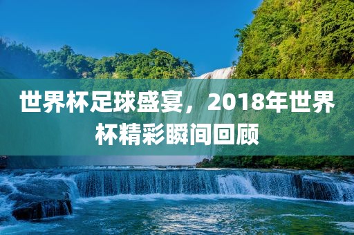 世界杯足球盛宴，2018年世界杯精彩瞬间回顾洪湖市顺升工程机械租赁有限公司