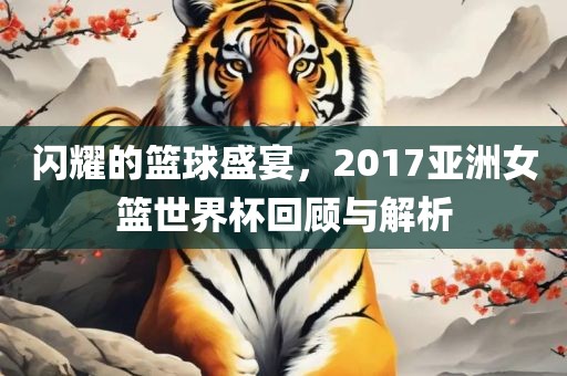 闪耀的篮球盛宴，2017亚洲女篮世界杯回顾与解析洪湖市顺升工程机械租赁有限公司