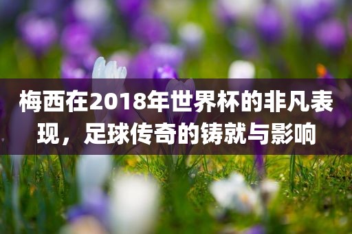 梅西在2018年世界杯的非凡表现，足球传奇的铸就与影响