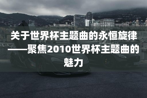关于世界杯主题曲的永恒旋律——聚焦2010世界杯主题曲的魅力