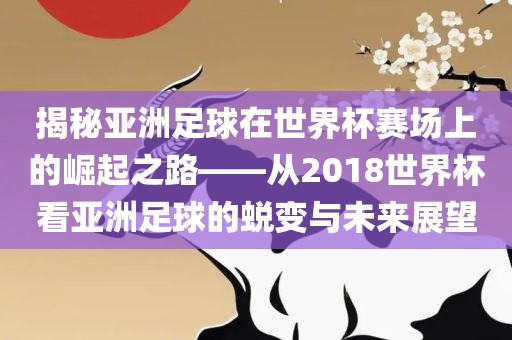 揭秘亚洲足球在世界杯赛场上洪湖市顺升工程机械租赁有限公司的崛起之路——从2018世界杯看亚洲足球的蜕变与未来展望