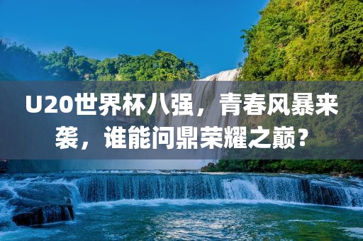U20世界杯八强，青春风暴来袭，谁能问鼎荣耀之巅？