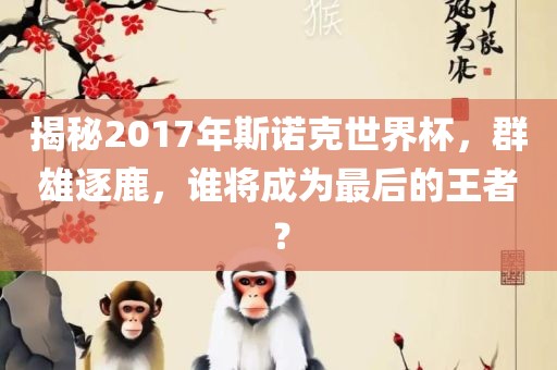 揭秘2017年斯诺克世界杯，群雄逐鹿，谁将成为最后的王者？洪湖市顺升工程机械租赁有限公司