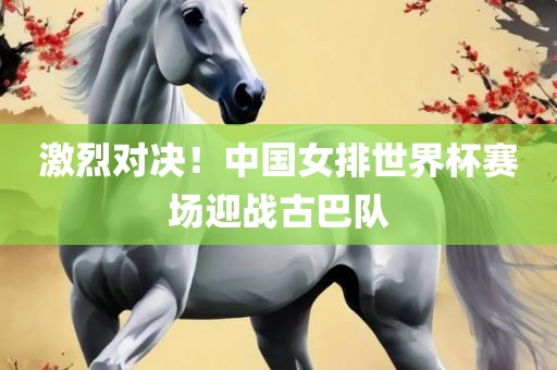 激烈对决！中国女排世界杯赛场迎战古巴队