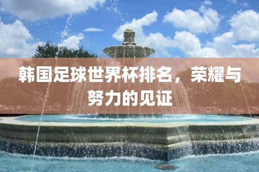 韩国足球世界杯排名，荣耀与努力的见证洪湖市顺升工程机械租赁有限公司