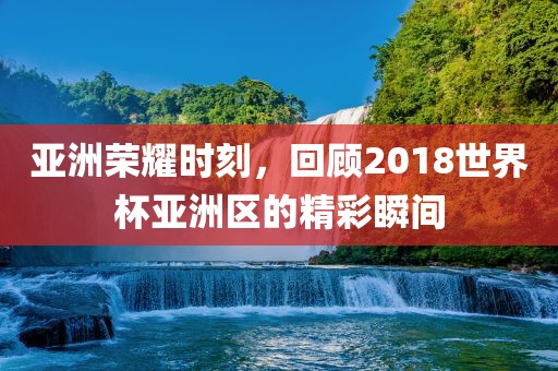 亚洲荣耀时刻，回顾2018世界杯亚洲区的精彩瞬间洪湖市顺升工程机械租赁有限公司