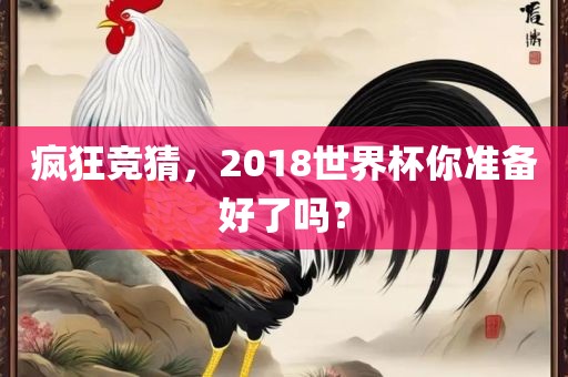 疯狂竞猜，2018世界杯你准备好了吗？洪湖市顺升工程机械租赁有限公司
