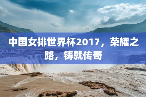 中国女排世界杯2017，荣耀之路，铸就传奇