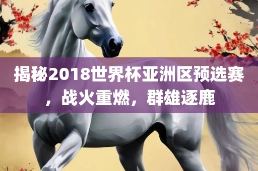 揭秘2018世界杯亚洲区预选赛，战火重燃，群雄逐鹿