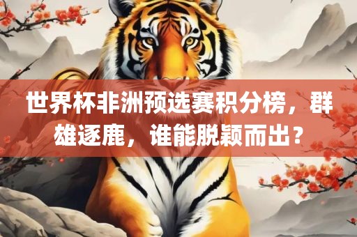 世界杯非洲预选赛积分榜，群雄逐鹿，谁能脱颖而出？洪湖市顺升工程机械租赁有限公司