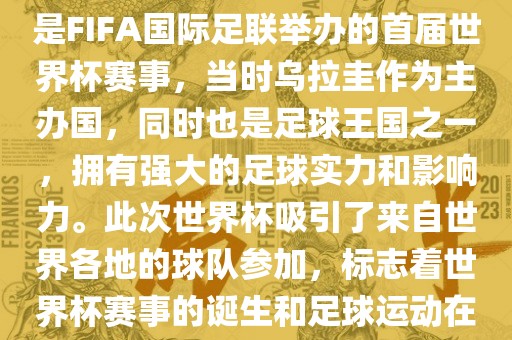 1. 背景，1930年乌拉圭世界杯是FIFA国际足联举办的首届世界杯赛事，当时乌拉圭作为主办国，同时也是足球王国之一，拥有强大的足球实力和影响力。此次世界杯吸引了来自世界各地的球队参加，标志着世界杯赛事的诞生和足球运动在全球范围内的普及和发展。