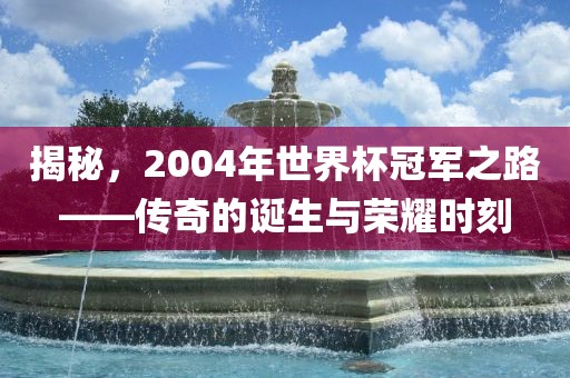 揭秘，2004年世界杯冠军之路——传奇的诞生与荣耀时刻