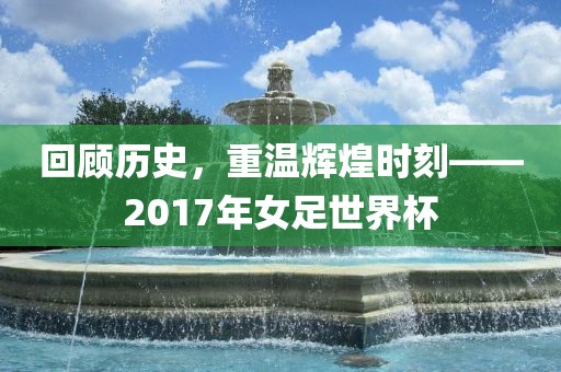 回顾历史，重温辉煌时刻——2017年女足世界杯洪湖市顺升工程机械租赁有限公司
