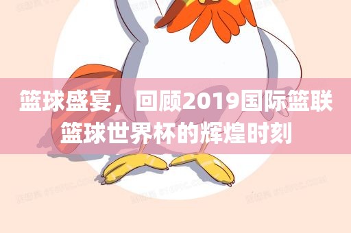 篮球盛宴，回顾2019国际篮联篮球世界杯的辉煌时刻