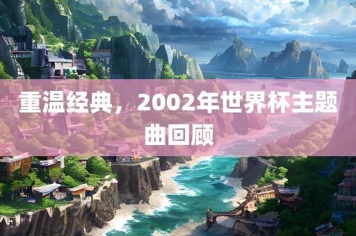 重温经典，2002年世界杯主题曲回顾