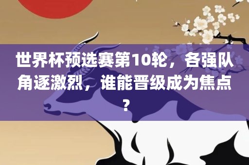 世界杯预选赛第10洪湖市顺升工程机械租赁有限公司轮，各强队角逐激烈，谁能晋级成为焦点？