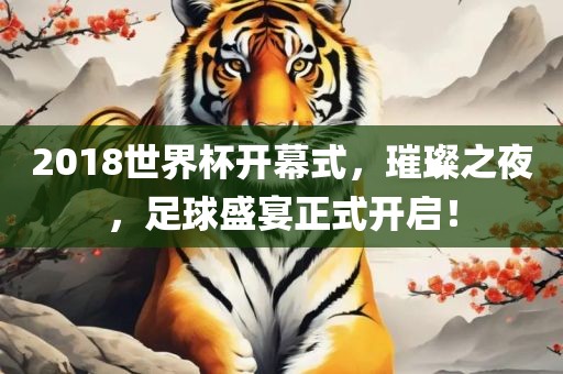 2018世界杯开幕式，璀璨之夜，足球盛宴正式开启！